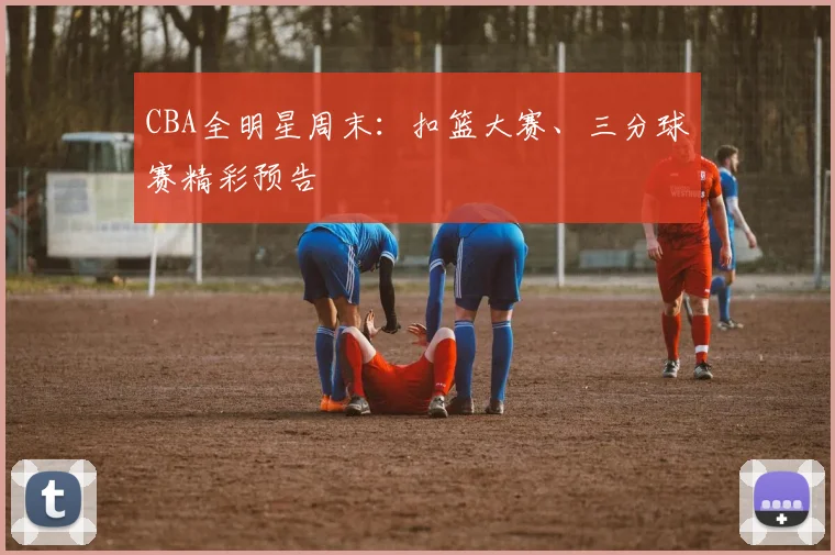 CBA全明星周末:扣篮大赛、三分球赛精彩预告
