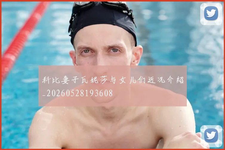 科比妻子瓦妮莎与女儿们近况介绍_20260528193608