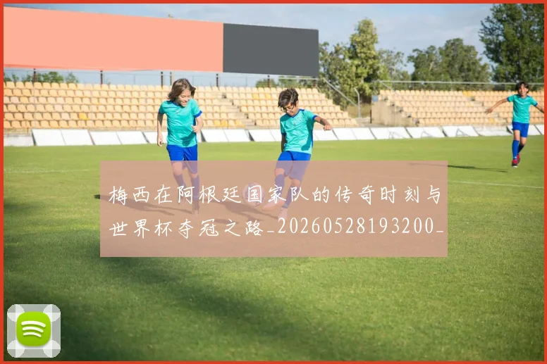 梅西在阿根廷国家队的传奇时刻与世界杯夺冠之路_20260528193200_20260609222202
