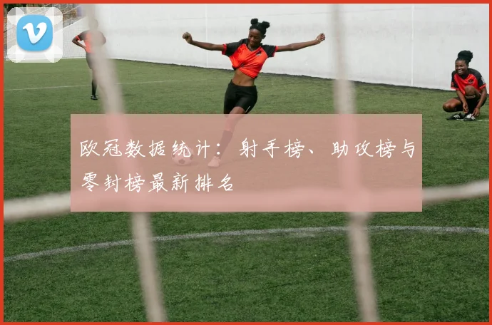 欧冠数据统计:射手榜、助攻榜与零封榜最新排名